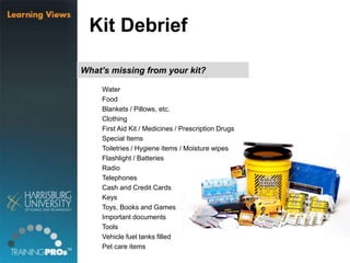 What’s missing from your kit?
Water
Food
Blankets / Pillows, etc.
Clothing
First Aid Kit / Medicines / Prescription Drugs
Special Items
Toiletries / Hygiene items / Moisture wipes
Flashlight / Batteries
Radio
Telephones
Cash and Credit Cards
Keys
Toys, Books and Games
Important documents
Tools
Vehicle fuel tanks filled
Pet care items
Kit Debrief
 