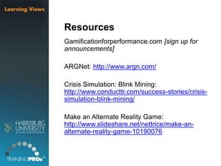 Resources
Gamificationforperformance.com [sign up for
announcements]
ARGNet: http://www.argn.com/
Crisis Simulation: Blink Mining:
http://www.conducttr.com/success-stories/crisis-
simulation-blink-mining/
Make an Alternate Reality Game:
http://www.slideshare.net/nettrice/make-an-
alternate-reality-game-10190076
 