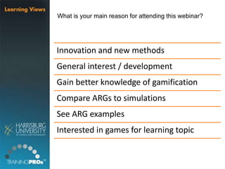 What is your main reason for attending this webinar?
Innovation and new methods
General interest / development
Gain better knowledge of gamification
Compare ARGs to simulations
See ARG examples
Interested in games for learning topic
 