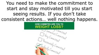 You need to make the commitment to
start and stay motivated till you start
seeing results. If you don’t take
consistent ac...