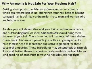 Why Ammonia Is Not Safe For Your Precious Hair?
Getting a hair product which can soften your hair or a product
which can restore hair shine, strengthen your hair besides healing
damaged hair is definitely a dream for those men and women who
are hair conscious.
An ideal product should also lend your hair an optimum radiance
and outstanding look. An ideal hair products should bring these
features to your hair. There is no two tell that most of these desired
characters in hair are not possible just with a single ingredient in
hair; there is need of more than one active ingredient for these
couple of properties. These ingredients may be synthetic or natural;
if natural, better. Henna is a best naturally available herb which can
lend good no. of properties to your hair besides coloring them.
 