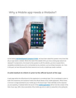 Why a Mobile app needs a Website? 
As the leading ​web development company in India​, we have been asked this question many times that
why an app needs a website. What’s the need of the website when you have a strong app ready to be
released? In simple terms, the answer to this question is with the website, you have a space that is
completely controlled by you and is not bounded by any restriction such as limited characters, etc. Here
in this post, we have discussed the three reasons so as to why a mobile app needs a website:
A solid medium to inform in prior to the official launch of the app
A web page before the official launch of the application is considered ideal. This is manifested in order to
build more awareness and momentum before the official release of the mobile application. What if there
is not even a single download of your mobile app on the launch day? That’s definitely not the response
you are expecting. A website before the launch of the ​mobile application​ will be more like a taster of the
forte of your app. With a few screenshots of the mobile app and an option to subscribe to the waiting list,
 