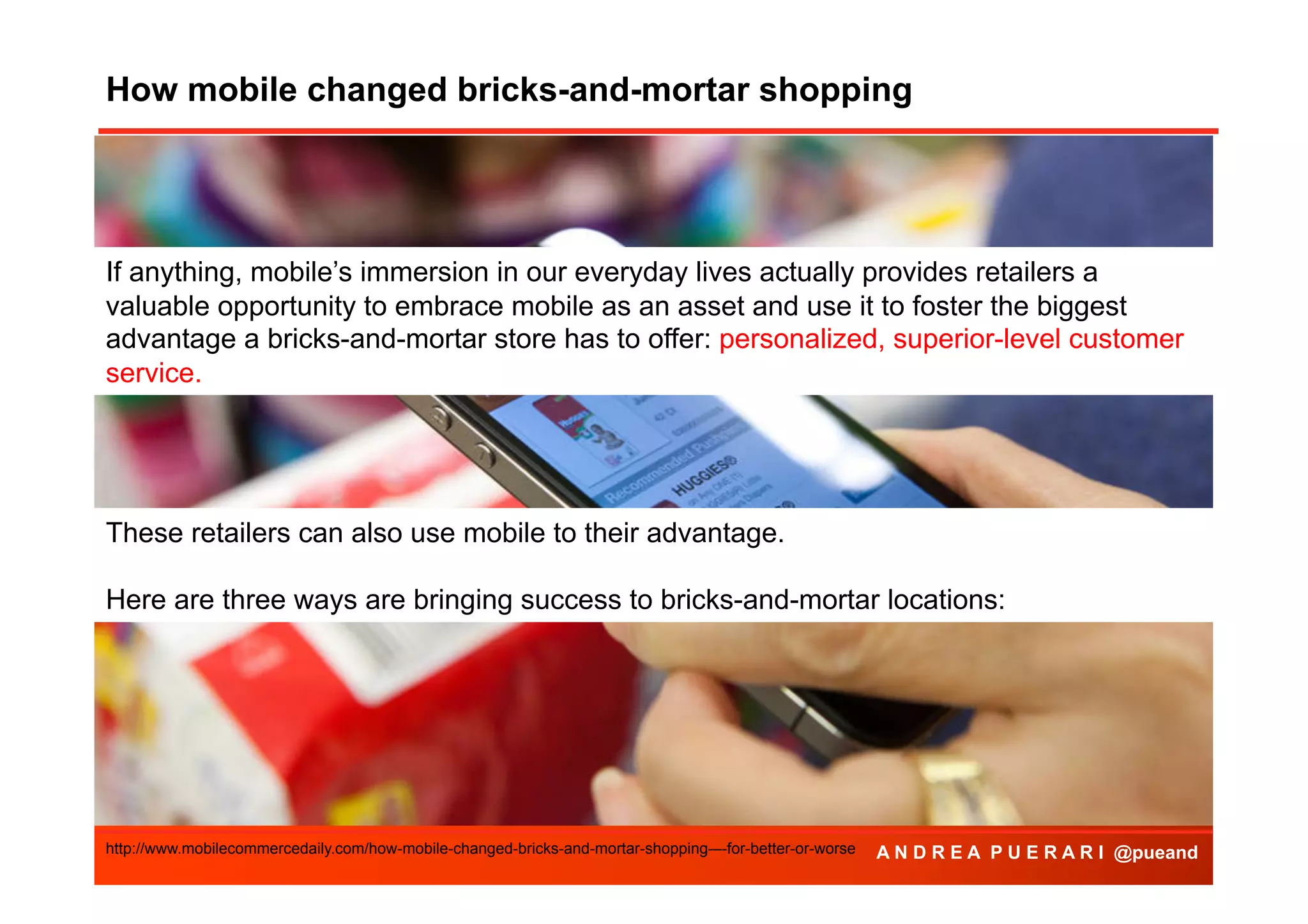 How mobile changed bricks-and-mortar shopping
Agenda

If anything, mobile’s immersion in our everyday lives actually provides retailers a
valuable opportunity to embrace mobile as an asset and use it to foster the biggest
advantage a bricks-and-mortar store has to offer: personalized, superior-level customer
service.

These retailers can also use mobile to their advantage.
Here are three ways are bringing success to bricks-and-mortar locations:

http://www.mobilecommercedaily.com/how-mobile-changed-bricks-and-mortar-shopping-–-for-better-or-worse

A N D R E A P U E R A R I @pueand

 