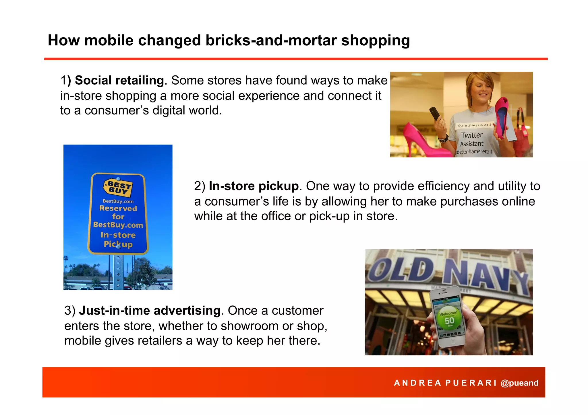 How mobile changed bricks-and-mortar shopping
1) Social retailing. Some stores have found ways to make
in-store shopping a more social experience and connect it
to a consumer’s digital world.

2) In-store pickup. One way to provide efficiency and utility to
a consumer’s life is by allowing her to make purchases online
while at the office or pick-up in store.

3) Just-in-time advertising. Once a customer
enters the store, whether to showroom or shop,
mobile gives retailers a way to keep her there.
A N D R E A P U E R A R I @pueand

 