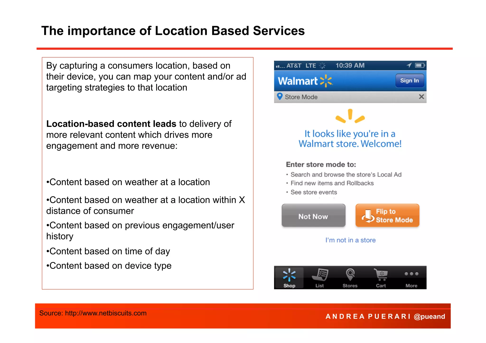 The importance of Location Based Services
By capturing a consumers location, based on
their device, you can map your content and/or ad
targeting strategies to that location

Location-based content leads to delivery of
more relevant content which drives more
engagement and more revenue:

• Content based on weather at a location
• Content based on weather at a location within X
distance of consumer
• Content based on previous engagement/user
history
• Content based on time of day
• Content based on device type

Source: http://www.netbiscuits.com

A N D R E A P U E R A R I @pueand

 
