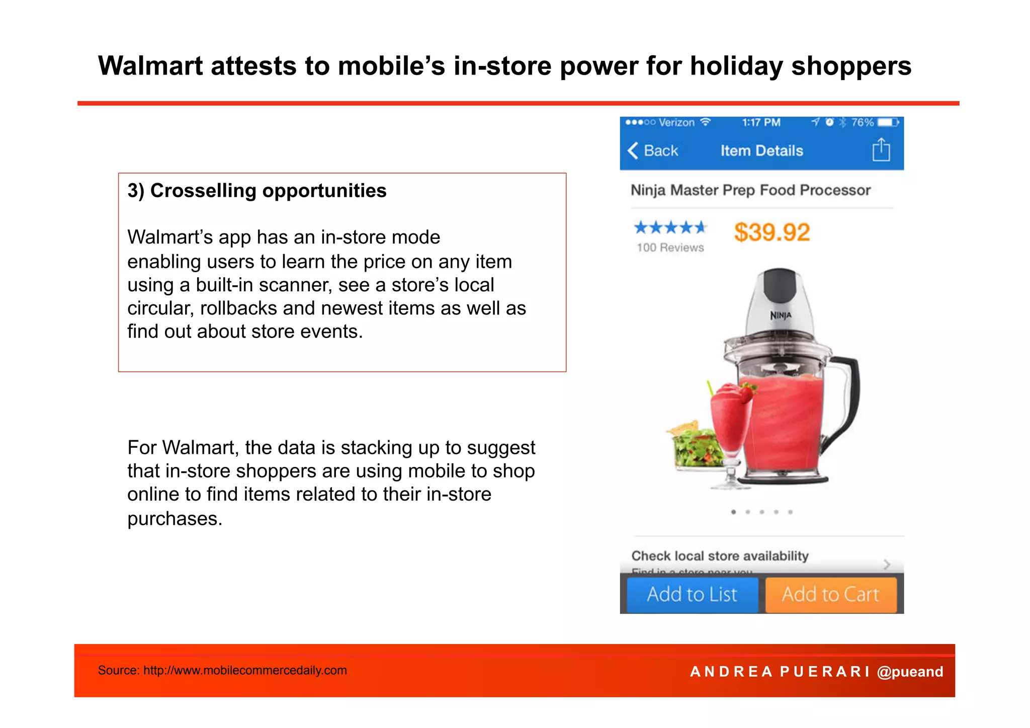 Walmart attests to mobile’s in-store power for holiday shoppers

3) Crosselling opportunities
Walmart’s app has an in-store mode
enabling users to learn the price on any item
using a built-in scanner, see a store’s local
circular, rollbacks and newest items as well as
find out about store events.

For Walmart, the data is stacking up to suggest
that in-store shoppers are using mobile to shop
online to find items related to their in-store
purchases.

Source: http://www.mobilecommercedaily.com

A N D R E A P U E R A R I @pueand

 
