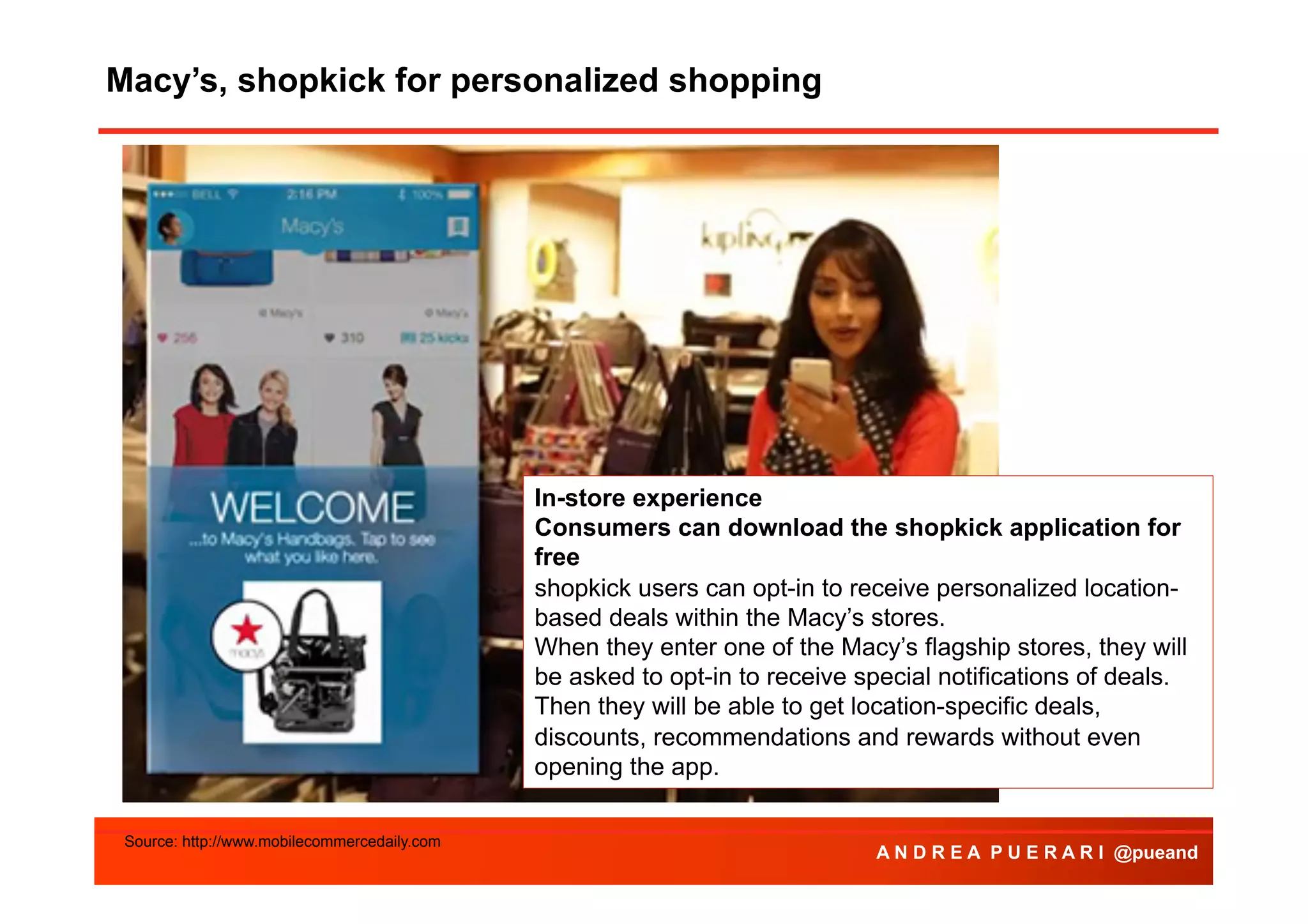Macy’s, shopkick for personalized shopping
Agenda

In-store experience
Consumers can download the shopkick application for
free
shopkick users can opt-in to receive personalized locationbased deals within the Macy’s stores.
When they enter one of the Macy’s flagship stores, they will
be asked to opt-in to receive special notifications of deals.
Then they will be able to get location-specific deals,
discounts, recommendations and rewards without even
opening the app.
Source: http://www.mobilecommercedaily.com

A N D R E A P U E R A R I @pueand

 