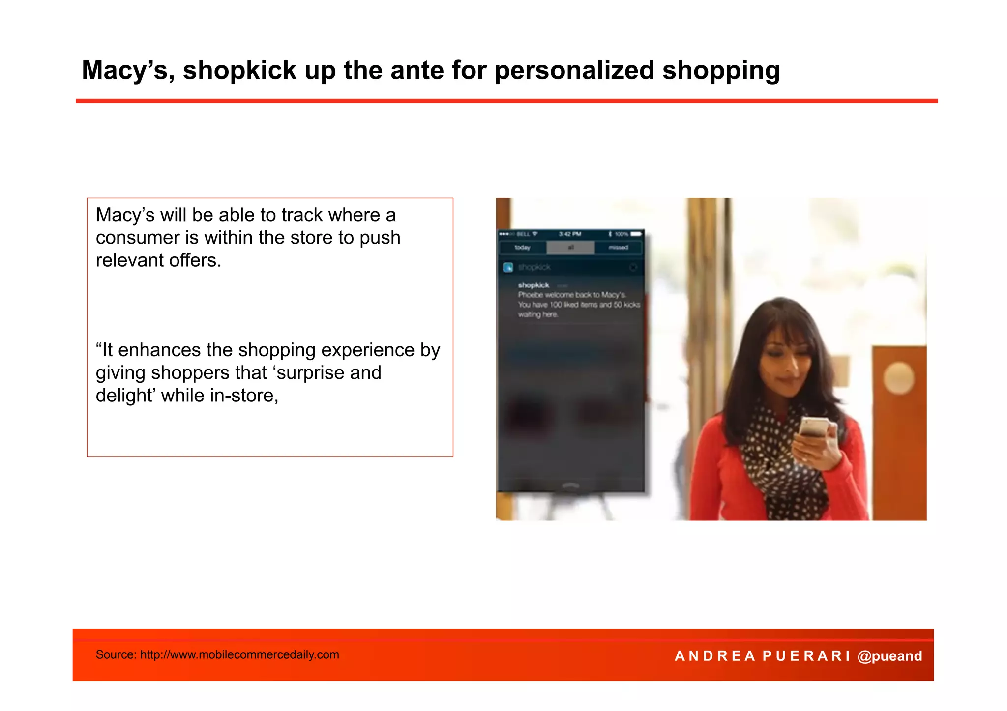 Macy’s, shopkick up the ante for personalized shopping

Macy’s will be able to track where a
consumer is within the store to push
relevant offers.

“It enhances the shopping experience by
giving shoppers that ‘surprise and
delight’ while in-store,

Source: http://www.mobilecommercedaily.com

A N D R E A P U E R A R I @pueand

 