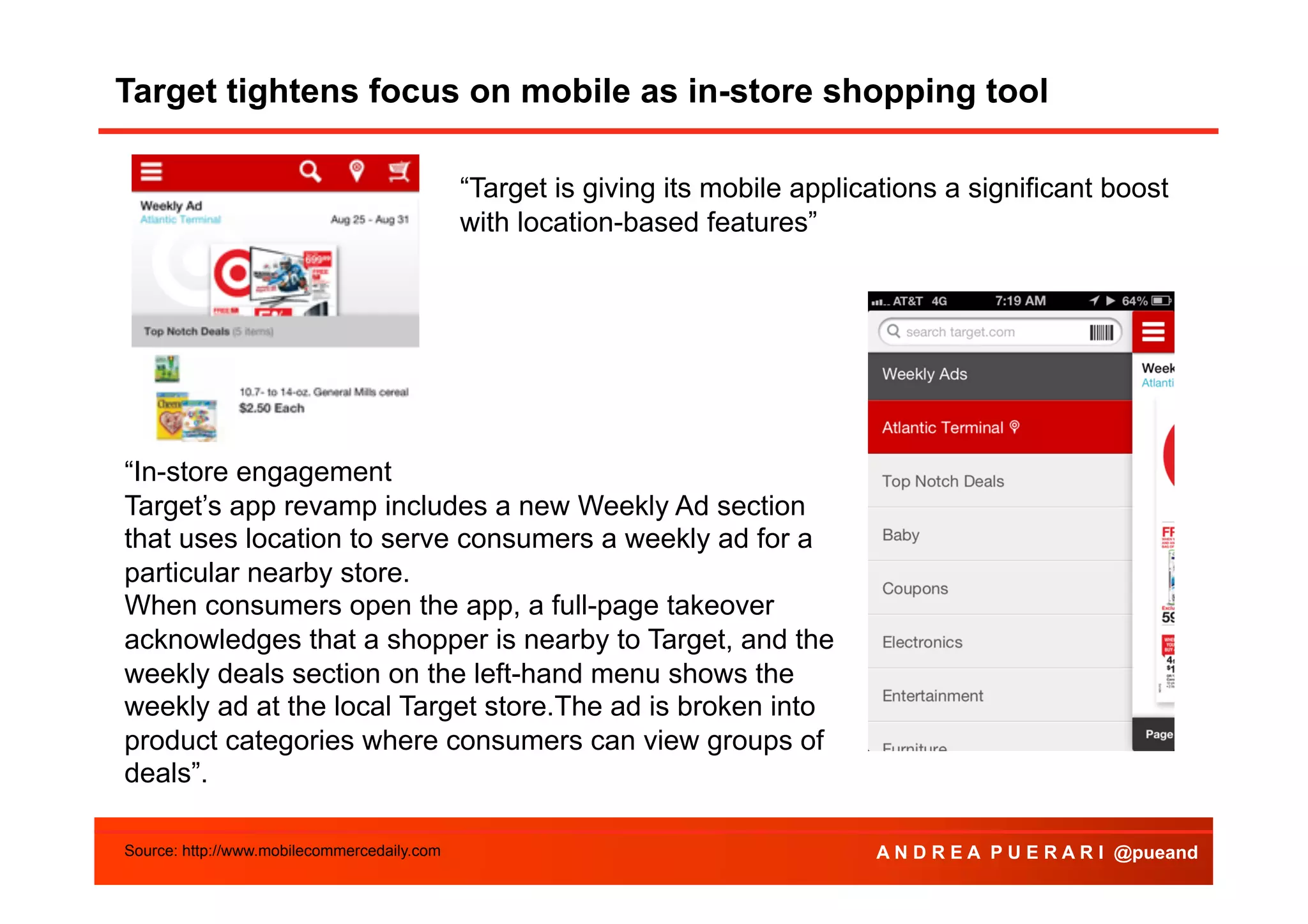 Target tightens focus on mobile as in-store shopping tool
Agenda
“Target is giving its mobile applications a significant boost
with location-based features”

“In-store engagement
Target’s app revamp includes a new Weekly Ad section
that uses location to serve consumers a weekly ad for a
particular nearby store.
When consumers open the app, a full-page takeover
acknowledges that a shopper is nearby to Target, and the
weekly deals section on the left-hand menu shows the
weekly ad at the local Target store.The ad is broken into
product categories where consumers can view groups of
deals”.
Source: http://www.mobilecommercedaily.com

A N D R E A P U E R A R I @pueand

 