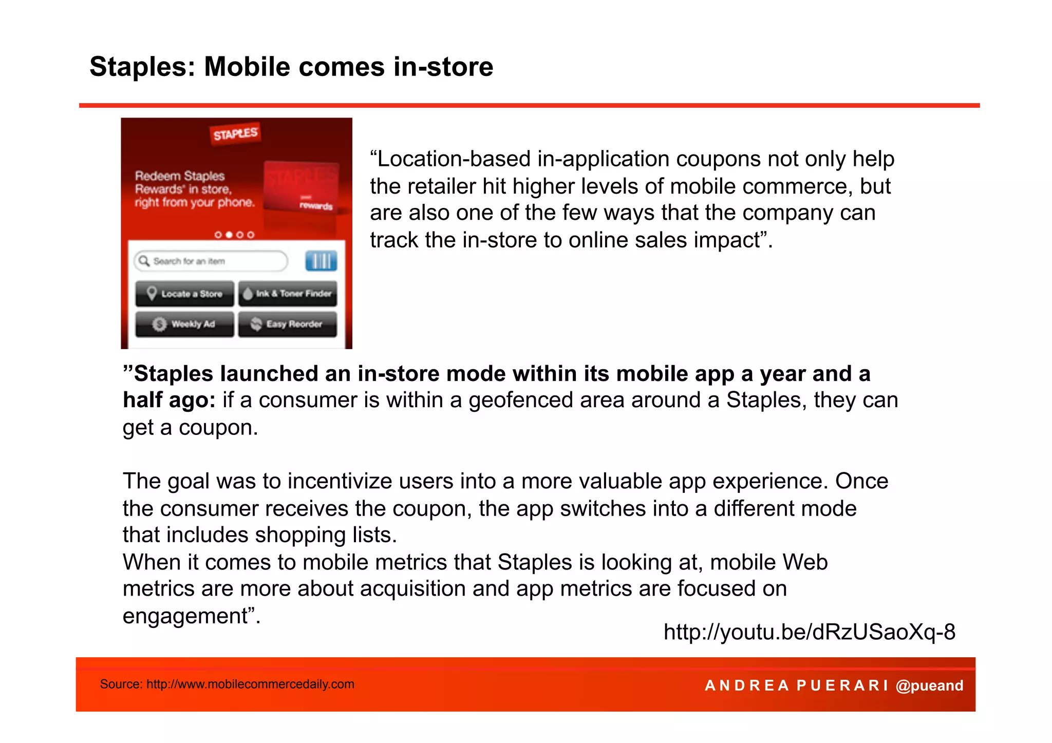 Staples: Mobile comes in-store
“Location-based in-application coupons not only help
the retailer hit higher levels of mobile commerce, but
are also one of the few ways that the company can
track the in-store to online sales impact”.

”Staples launched an in-store mode within its mobile app a year and a
half ago: if a consumer is within a geofenced area around a Staples, they can
get a coupon.
The goal was to incentivize users into a more valuable app experience. Once
the consumer receives the coupon, the app switches into a different mode
that includes shopping lists.
When it comes to mobile metrics that Staples is looking at, mobile Web
metrics are more about acquisition and app metrics are focused on
engagement”.
http://youtu.be/dRzUSaoXq-8
Source: http://www.mobilecommercedaily.com

A N D R E A P U E R A R I @pueand

 