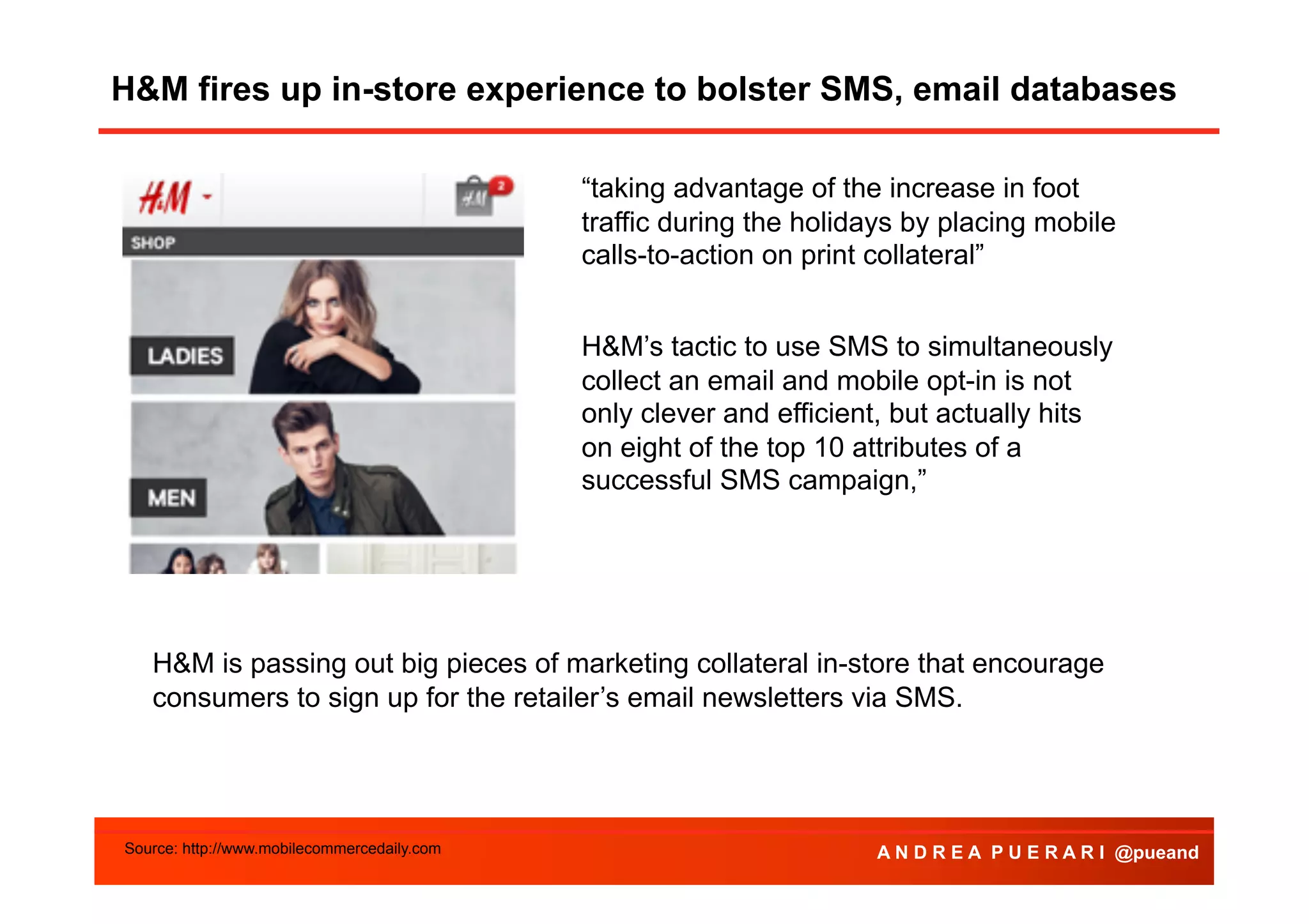 H&M fires up in-store experience to bolster SMS, email databases
“taking advantage of the increase in foot
traffic during the holidays by placing mobile
calls-to-action on print collateral”
H&M’s tactic to use SMS to simultaneously
collect an email and mobile opt-in is not
only clever and efficient, but actually hits
on eight of the top 10 attributes of a
successful SMS campaign,”

H&M is passing out big pieces of marketing collateral in-store that encourage
consumers to sign up for the retailer’s email newsletters via SMS.

Source: http://www.mobilecommercedaily.com

A N D R E A P U E R A R I @pueand

 