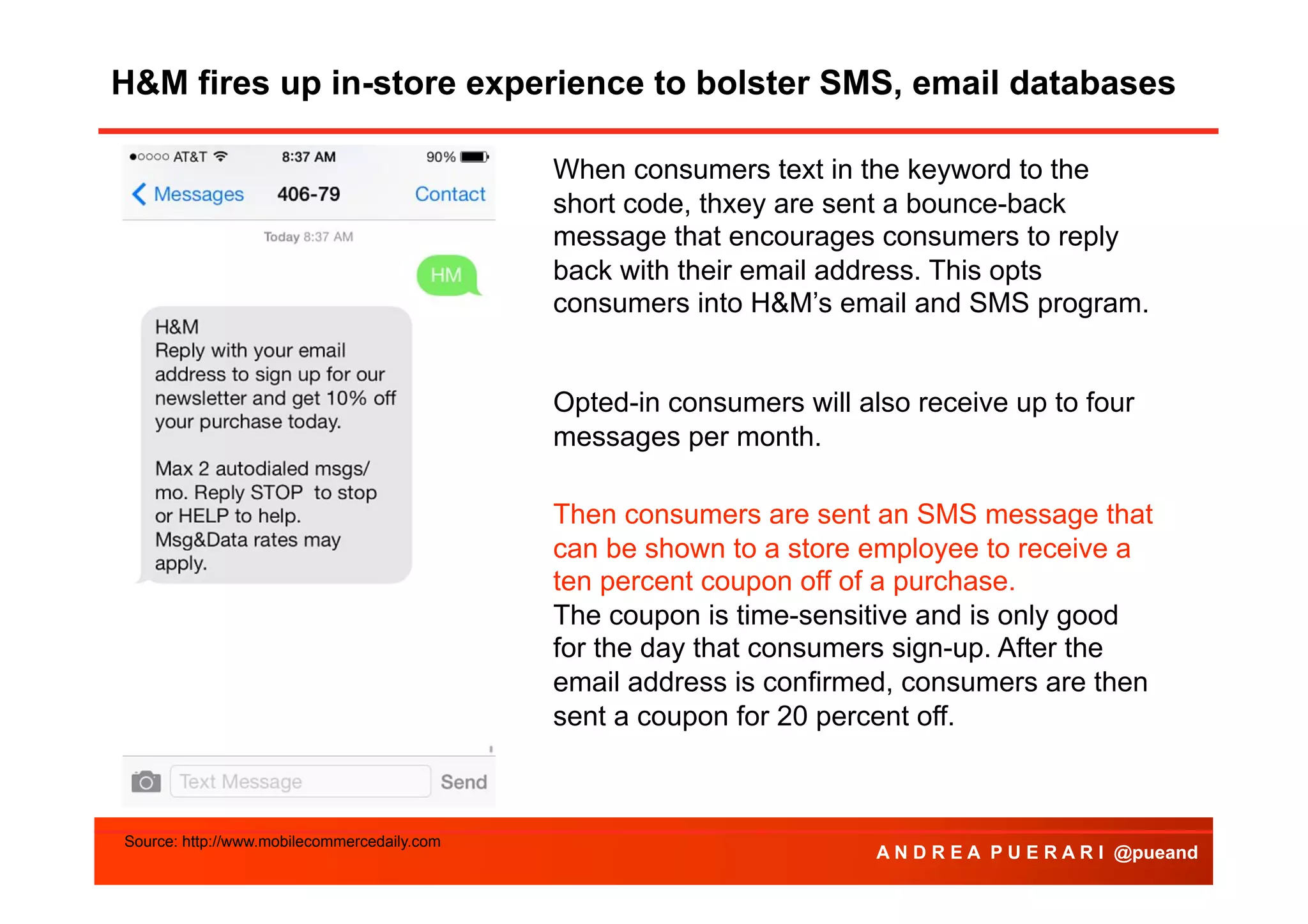 H&M fires up in-store experience to bolster SMS, email databases
Agenda
When consumers text in the keyword to the
short code, thxey are sent a bounce-back
message that encourages consumers to reply
back with their email address. This opts
consumers into H&M’s email and SMS program.
Opted-in consumers will also receive up to four
messages per month.
Then consumers are sent an SMS message that
can be shown to a store employee to receive a
ten percent coupon off of a purchase.
The coupon is time-sensitive and is only good
for the day that consumers sign-up. After the
email address is confirmed, consumers are then
sent a coupon for 20 percent off.

Source: http://www.mobilecommercedaily.com

A N D R E A P U E R A R I @pueand

 