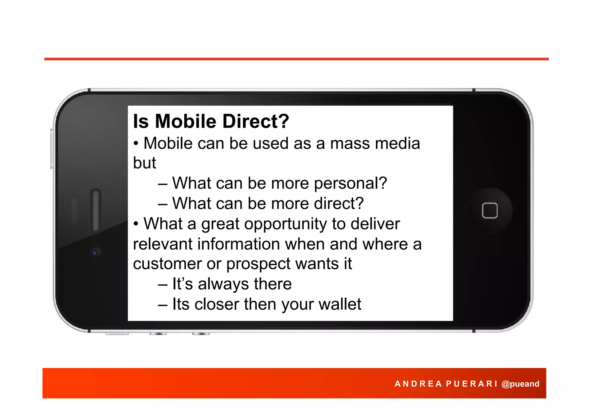 Is Mobile Direct?
• Mobile can be used as a mass media
but
– What can be more personal?
– What can be more direct?
• What a great opportunity to deliver
relevant information when and where a
customer or prospect wants it
– It’s always there
– Its closer then your wallet

A N D R E A P U E R A R I @pueand

 