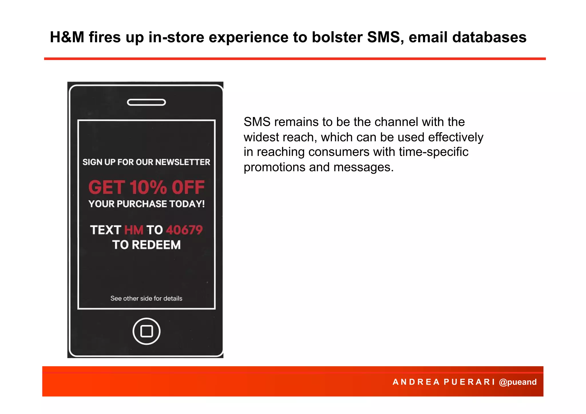 H&M fires up in-store experience to bolster SMS, email databases
Agenda

SMS remains to be the channel with the
widest reach, which can be used effectively
in reaching consumers with time-specific
promotions and messages.

A N D R E A P U E R A R I @pueand

 
