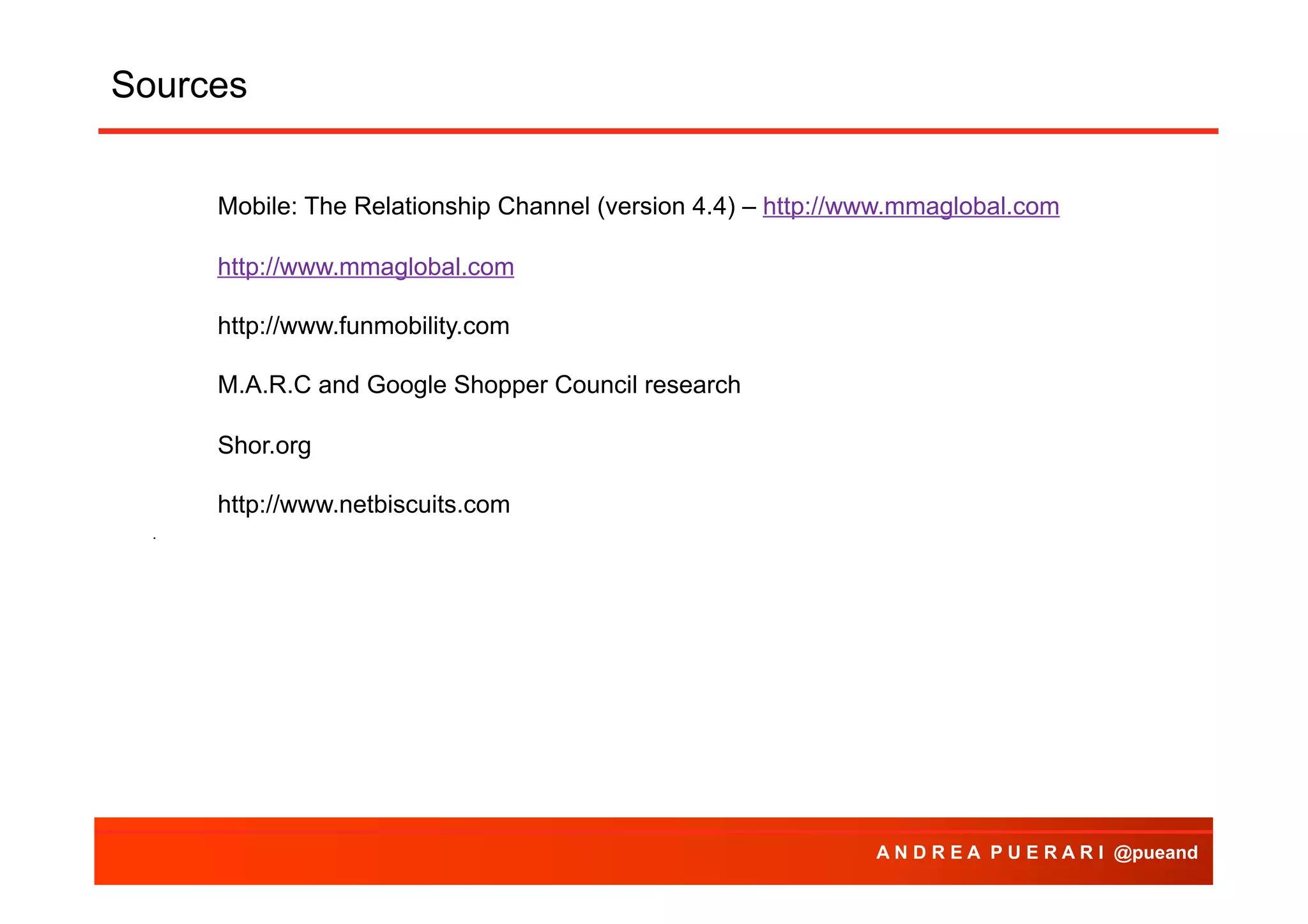 Sources
Agenda
Mobile: The Relationship Channel (version 4.4) – http://www.mmaglobal.com
http://www.mmaglobal.com
http://www.funmobility.com
M.A.R.C and Google Shopper Council research
Shor.org
http://www.netbiscuits.com
.

A N D R E A P U E R A R I @pueand

 