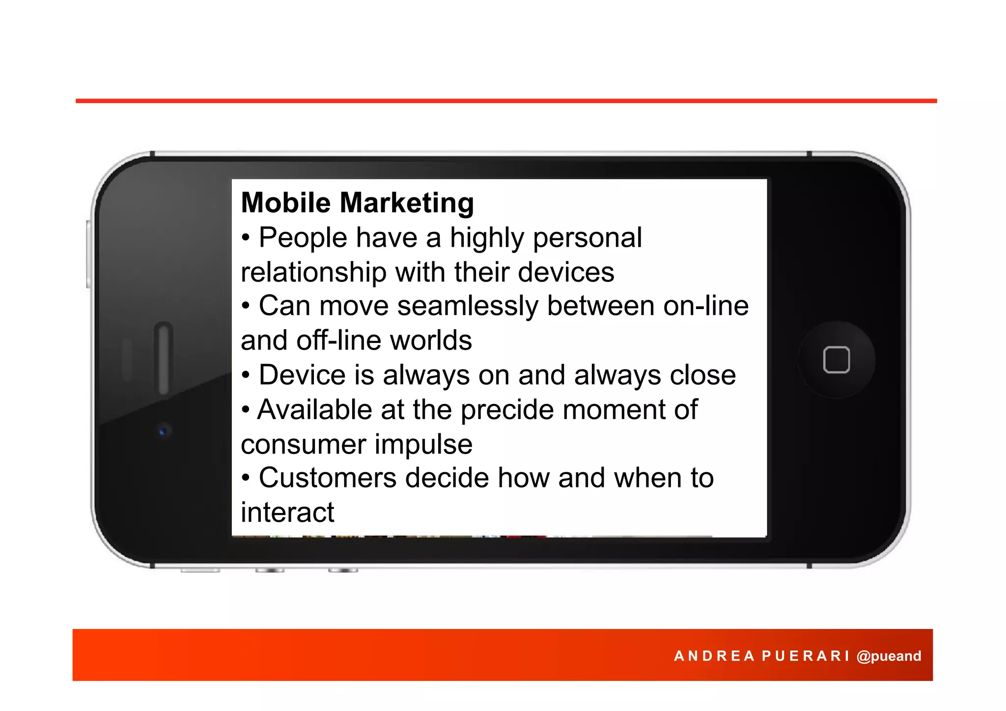Mobile Marketing
• People have a highly personal
relationship with their devices
• Can move seamlessly between on-line
and off-line worlds
• Device is always on and always close
• Available at the precide moment of
consumer impulse
• Customers decide how and when to
interact

A N D R E A P U E R A R I @pueand

 
