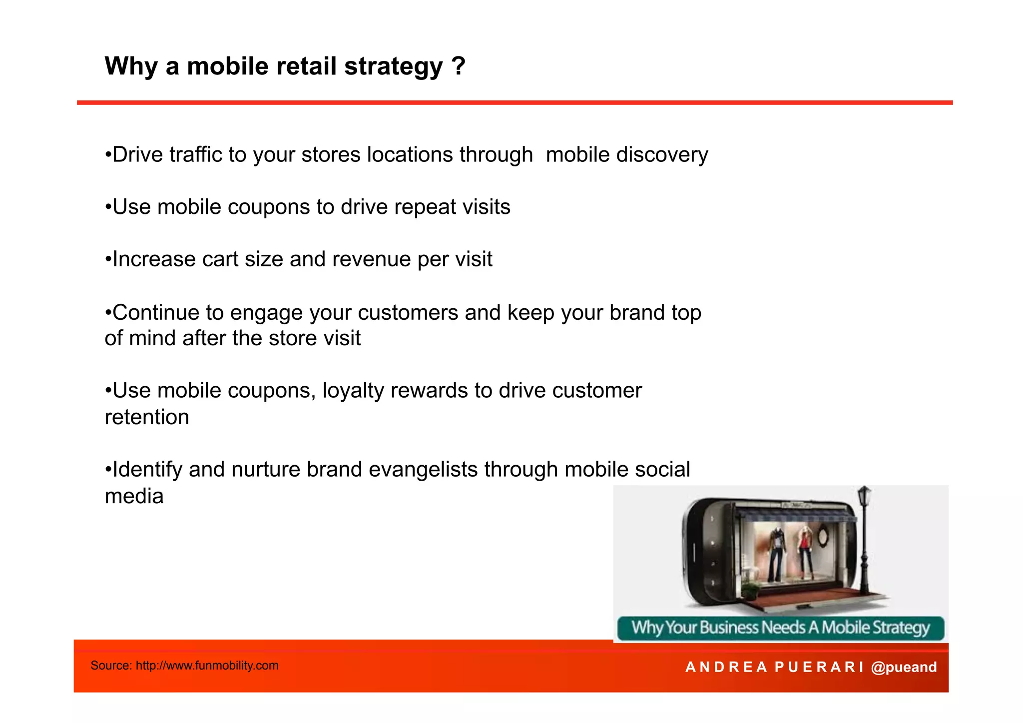 Why a mobile retail strategy ?
• Drive traffic to your stores locations through mobile discovery
• Use mobile coupons to drive repeat visits
• Increase cart size and revenue per visit
• Continue to engage your customers and keep your brand top
of mind after the store visit
• Use mobile coupons, loyalty rewards to drive customer
retention
• Identify and nurture brand evangelists through mobile social
media

Source: http://www.funmobility.com

A N D R E A P U E R A R I @pueand

 
