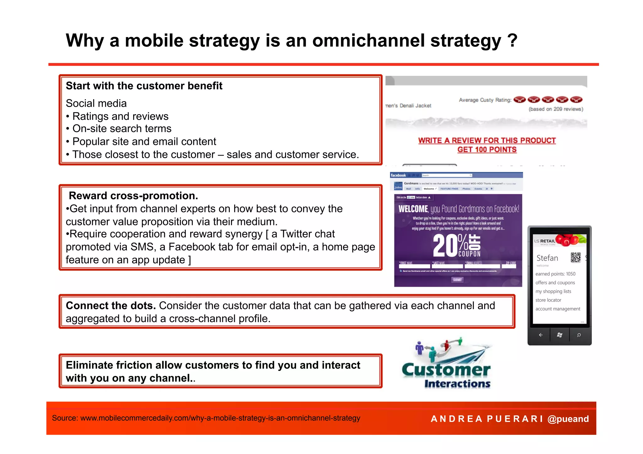 Why a mobile strategy is an omnichannel strategy ?
Agenda
Start with the customer benefit
Social media
• Ratings and reviews
• On-site search terms
• Popular site and email content
• Those closest to the customer – sales and customer service.

Reward cross-promotion.
• Get input from channel experts on how best to convey the
customer value proposition via their medium.
• Require cooperation and reward synergy [ a Twitter chat
promoted via SMS, a Facebook tab for email opt-in, a home page
feature on an app update ]

Connect the dots. Consider the customer data that can be gathered via each channel and
aggregated to build a cross-channel profile.

Eliminate friction allow customers to find you and interact
with you on any channel..

Source: www.mobilecommercedaily.com/why-a-mobile-strategy-is-an-omnichannel-strategy

A N D R E A P U E R A R I @pueand

 