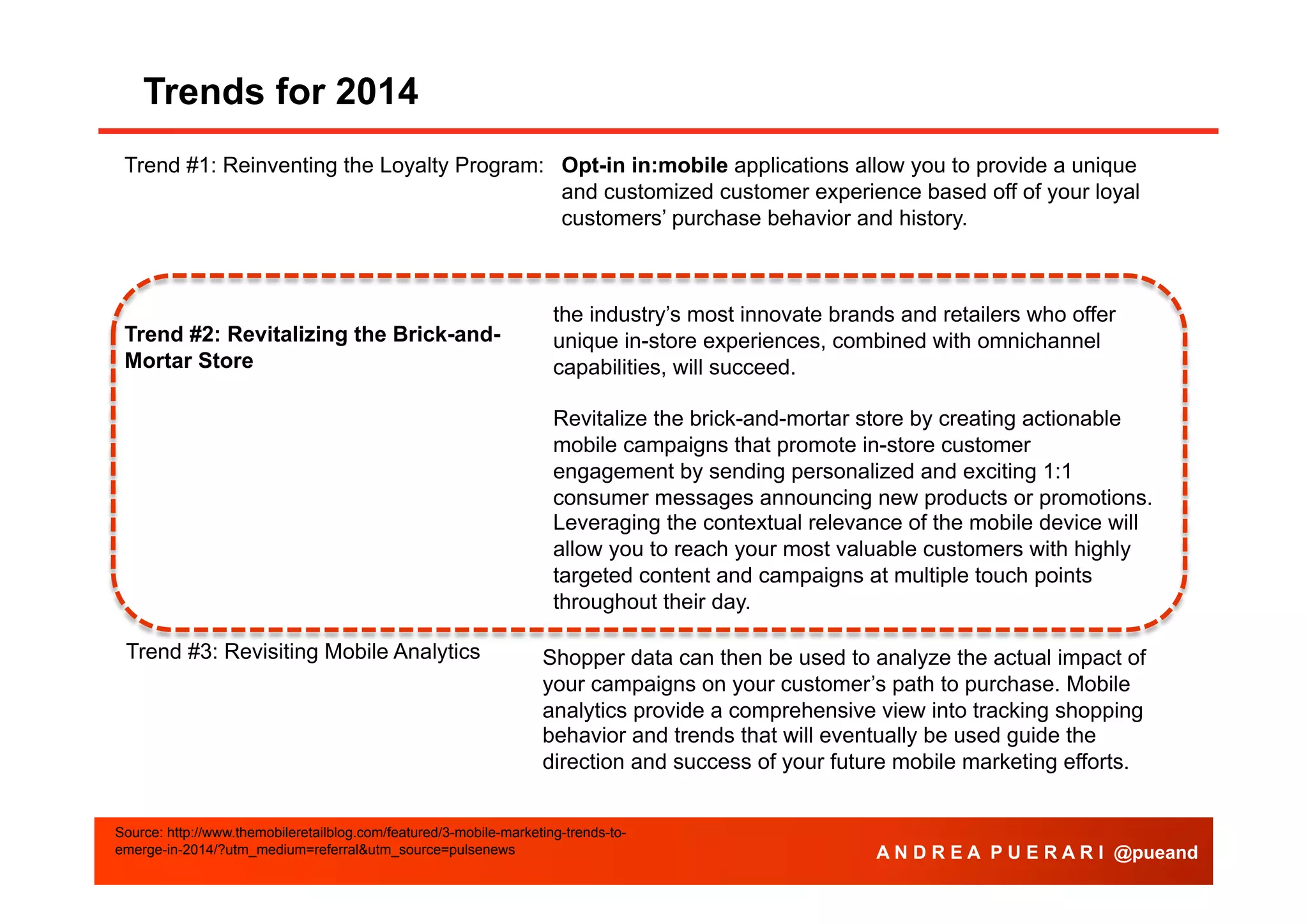 Trends for 2014
Trend #1: Reinventing the Loyalty Program: Opt-in in:mobile applications allow you to provide a unique
and customized customer experience based off of your loyal
customers’ purchase behavior and history.

Trend #2: Revitalizing the Brick-andMortar Store

the industry’s most innovate brands and retailers who offer
unique in-store experiences, combined with omnichannel
capabilities, will succeed.
Revitalize the brick-and-mortar store by creating actionable
mobile campaigns that promote in-store customer
engagement by sending personalized and exciting 1:1
consumer messages announcing new products or promotions.
Leveraging the contextual relevance of the mobile device will
allow you to reach your most valuable customers with highly
targeted content and campaigns at multiple touch points
throughout their day.

Trend #3: Revisiting Mobile Analytics

Shopper data can then be used to analyze the actual impact of
your campaigns on your customer’s path to purchase. Mobile
analytics provide a comprehensive view into tracking shopping
behavior and trends that will eventually be used guide the
direction and success of your future mobile marketing efforts.

Source: http://www.themobileretailblog.com/featured/3-mobile-marketing-trends-toemerge-in-2014/?utm_medium=referral&utm_source=pulsenews

A N D R E A P U E R A R I @pueand

 