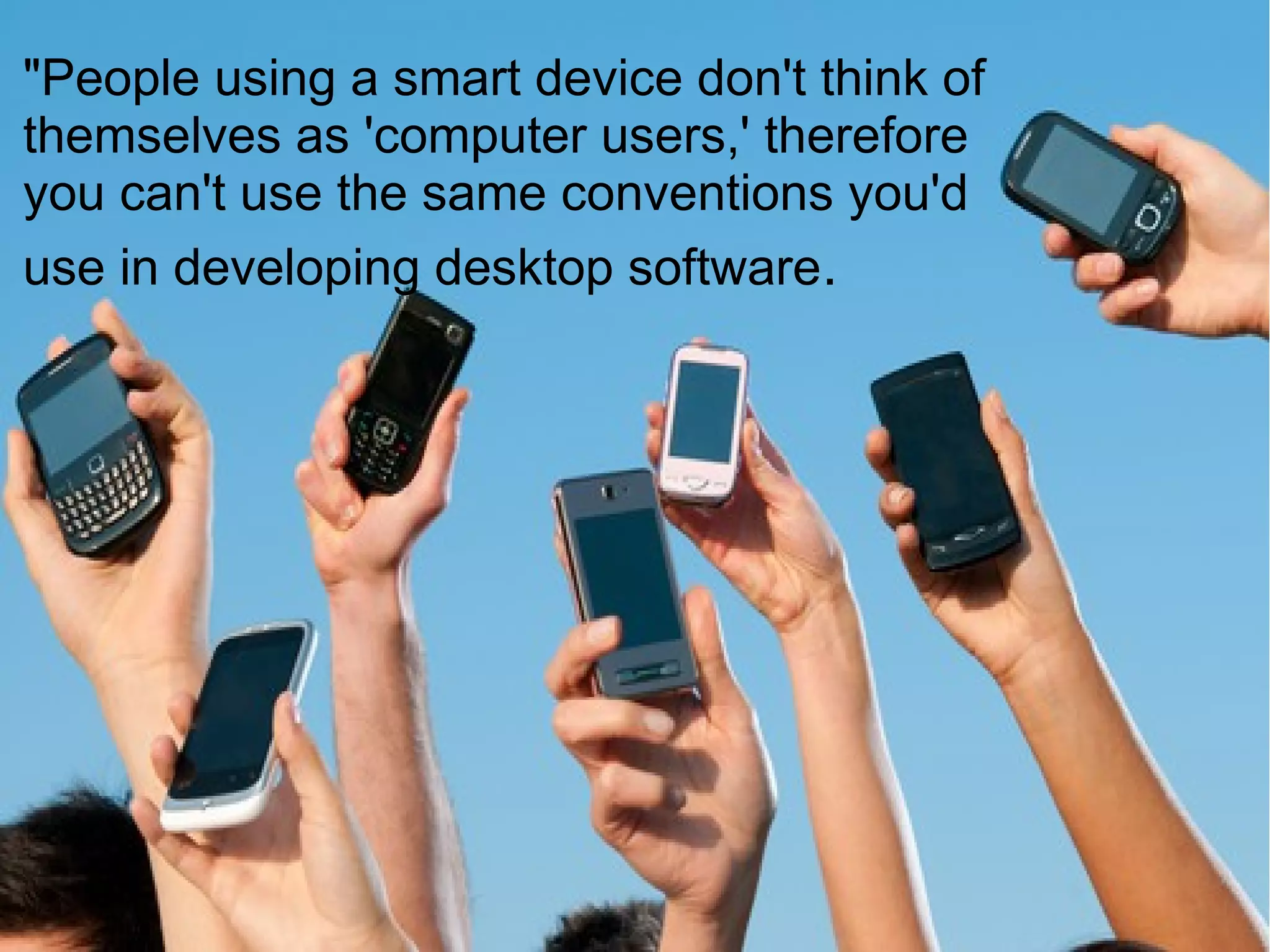 "People using a smart device don't think of
themselves as 'computer users,' therefore
you can't use the same conventions you'd
use in developing desktop software.
 