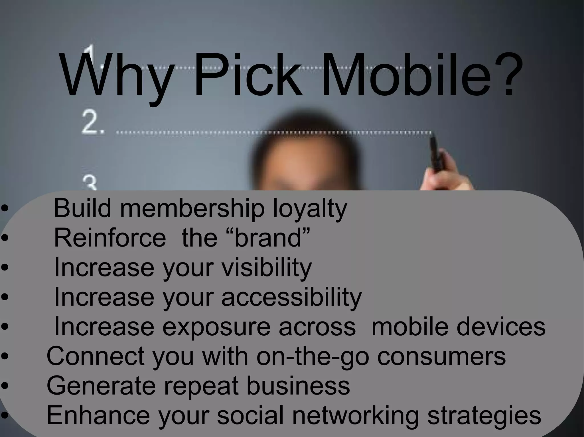 Why Pick Mobile?
●   Build membership loyalty
●   Reinforce the “brand”
●   Increase your visibility
●   Increase your accessibility
●   Increase exposure across mobile devices
●   Connect you with on-the-go consumers
●   Generate repeat business
●   Enhance your social networking strategies
 