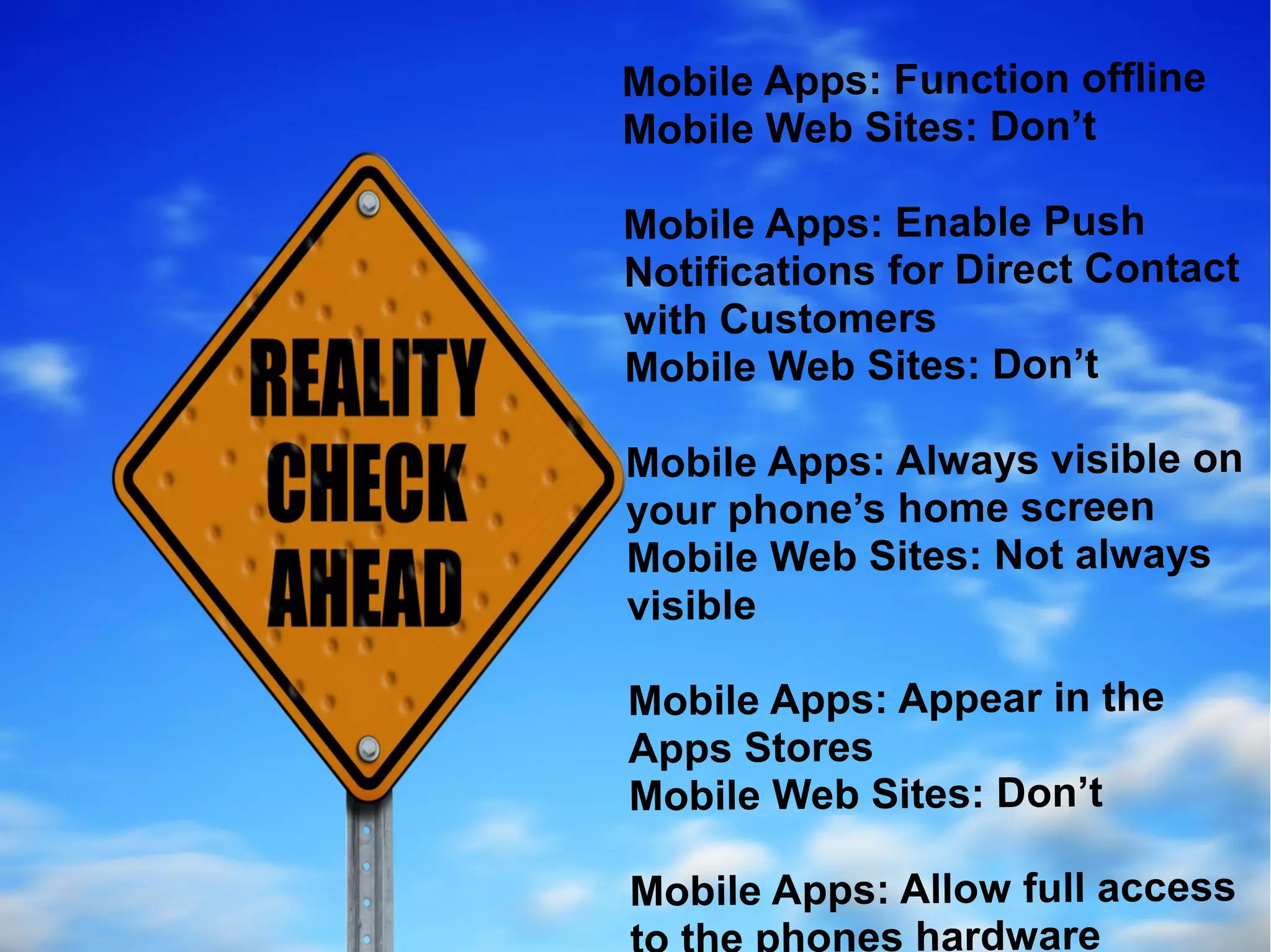 Mobile Apps: Function offline
Mobile Web Sites: Don’t
 Mobile Apps: Function offline
Mobile Apps: Sites:le Push
 Mobile Web Enab Don’t
Notifications for Direct Contact
  Mobile Apps: Enable Push
with Customers Direct
  Notifications for
Mobile Web Sites: Don’t
  Contact with Customers
  Mobile Web Sites: Don’t
Mobile Apps: Always visible on
your phone’s home screen
  Mobile Apps: Always visible
Mobile Web Sites:homealways
  on your phone’s Not screen
visible Web Sites: Not always
  Mobile
  visible
Mobile Apps: Appear in the
Apps Stores Appear in the
 Mobile Apps:
 Apps Stores
Mobile Web Sites: Don’t
  Mobile Web Sites: Don’t
Mobile Apps: Allow full access
 Mobile Apps: Allow full
       hones hardware
 