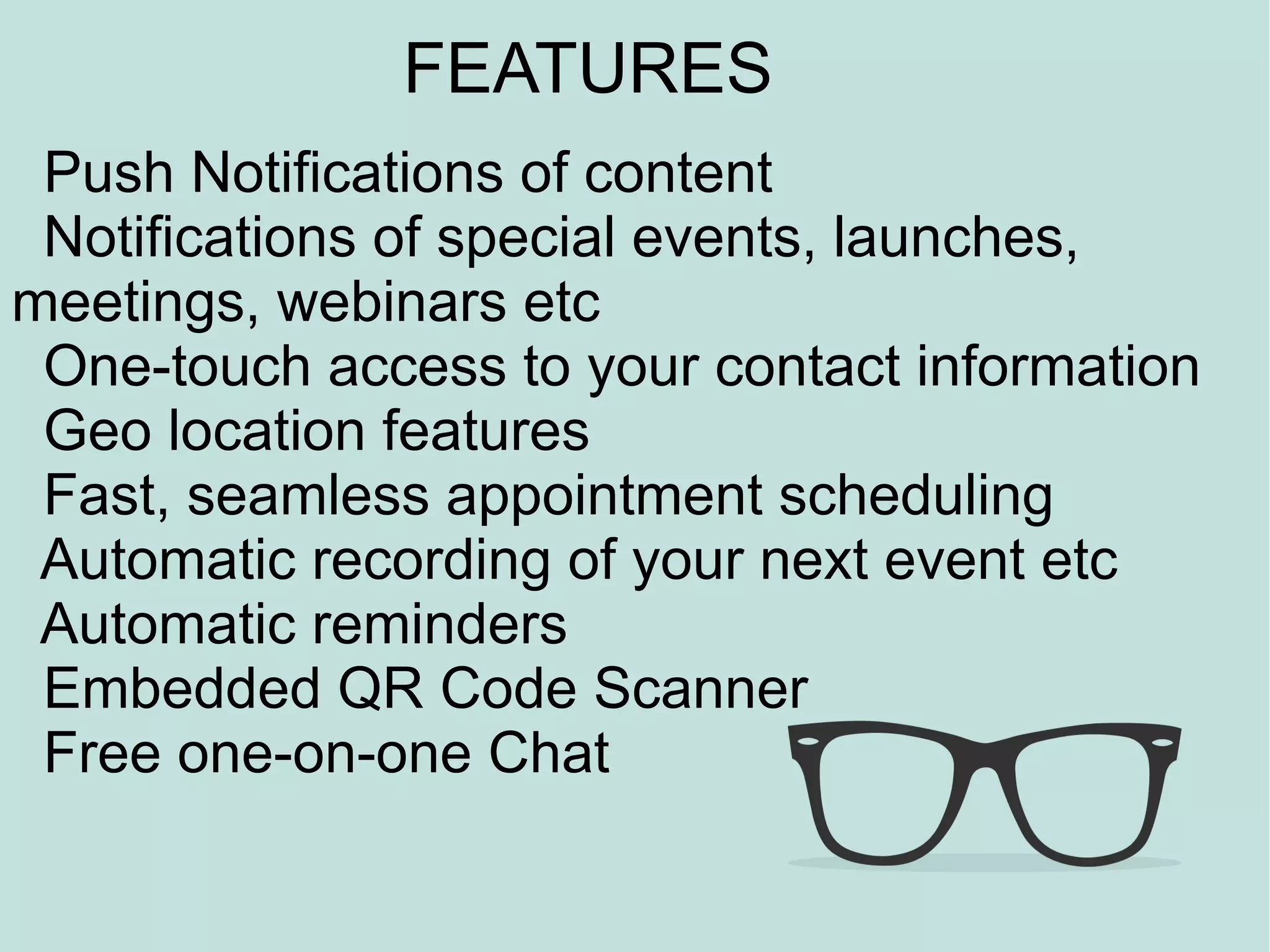FEATURES
              Some Features
 Push Notifications of content
 Notifications of special events, launches,
meetings, webinars etc
 One-touch access to your contact information
 Geo location features
 Fast, seamless appointment scheduling
 Automatic recording of your next event etc
 Automatic reminders
 Embedded QR Code Scanner
 Free one-on-one Chat
 