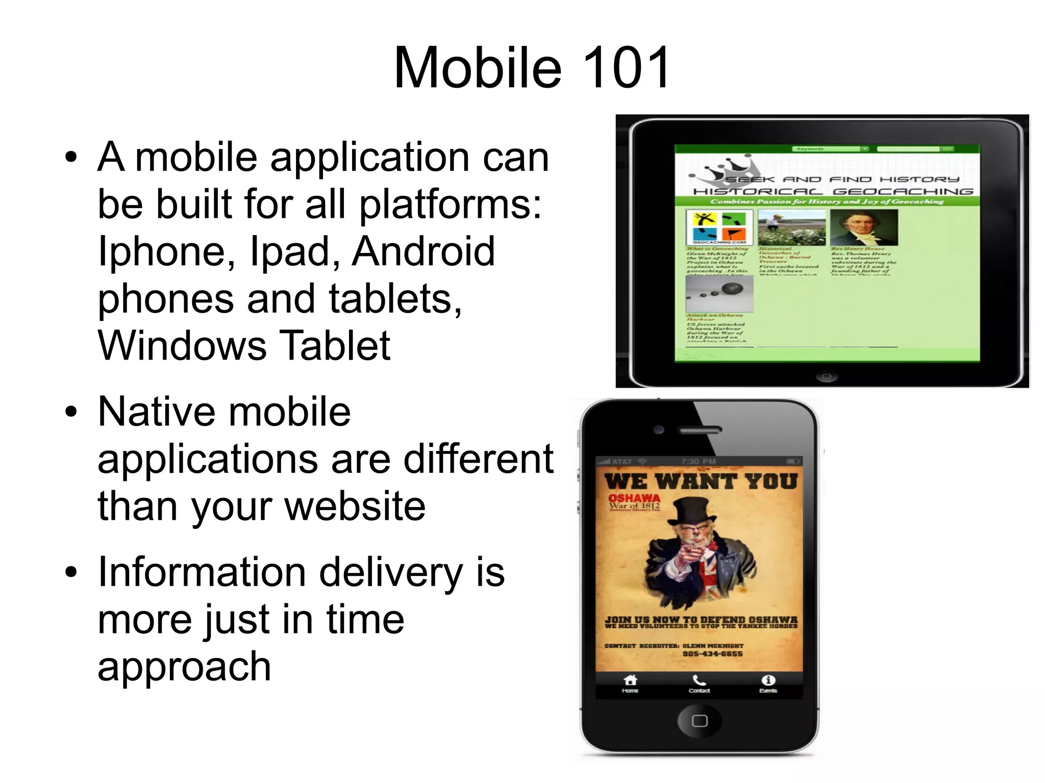 Mobile 101
●   A mobile application can
    be built for all platforms:
    Iphone, Ipad, Android
    phones and tablets,
    Windows Tablet
●   Native mobile
    applications are different
    than your website
●   Information delivery is
    more just in time
    approach
 