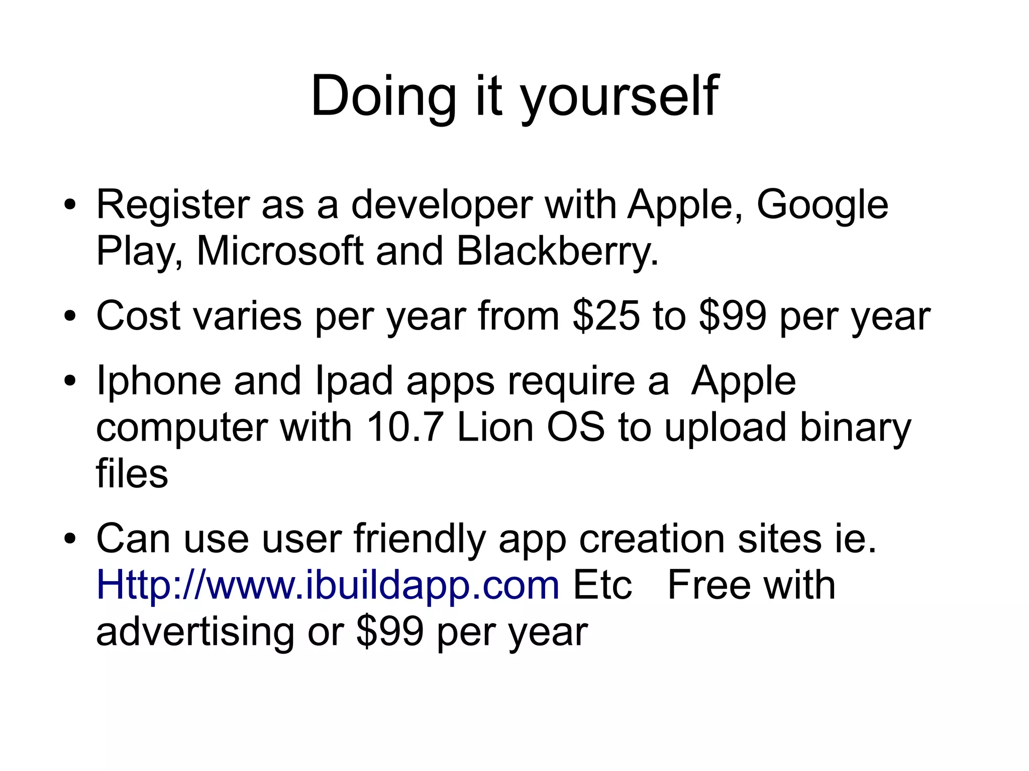 Doing it yourself
●   Register as a developer with Apple, Google
    Play, Microsoft and Blackberry.
●   Cost varies per year from $25 to $99 per year
●   Iphone and Ipad apps require a Apple
    computer with 10.7 Lion OS to upload binary
    files
●   Can use user friendly app creation sites ie.
    Http://www.ibuildapp.com Etc Free with
    advertising or $99 per year
 