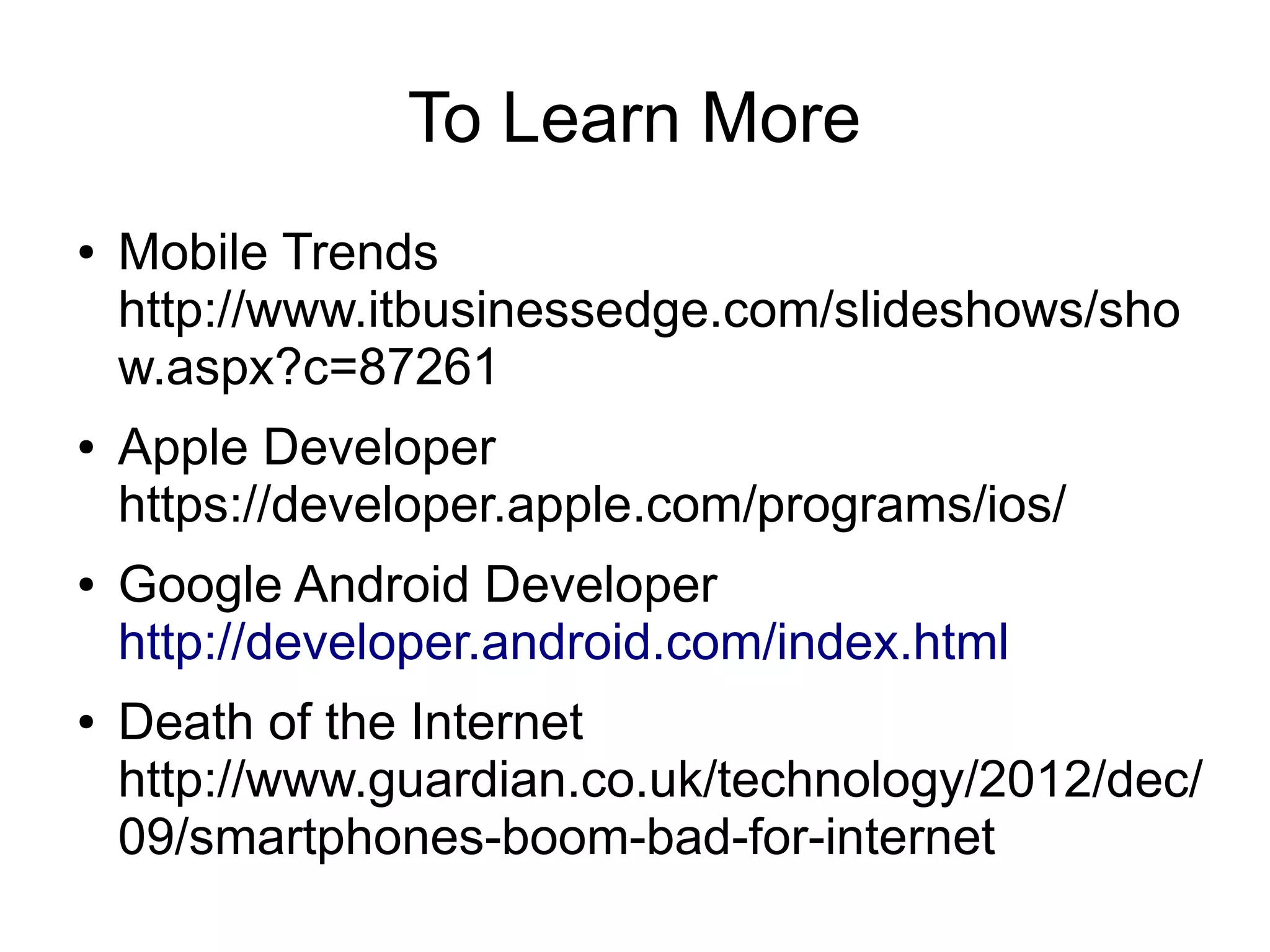To Learn More
●   Mobile Trends
    http://www.itbusinessedge.com/slideshows/sho
    w.aspx?c=87261
●   Apple Developer
    https://developer.apple.com/programs/ios/
●   Google Android Developer
    http://developer.android.com/index.html
●   Death of the Internet
    http://www.guardian.co.uk/technology/2012/dec/
    09/smartphones-boom-bad-for-internet
 