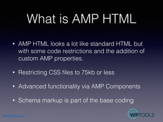 AMPWPTools.com
What is AMP HTML
• AMP HTML looks a lot like standard HTML but
with some code restrictions and the addition...