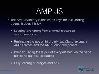 AMPWPTools.com
AMP JS
• The AMP JS library is one of the keys for fast loading
pages. It does this by:
• Loading everythin...