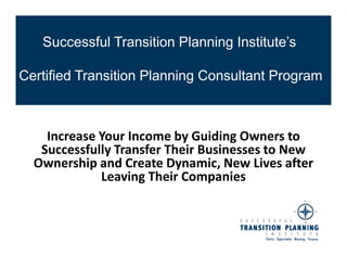 Successful Transition Planning Institute’s

Certified Transition Planning Consultant Program



    Increase Your Income by Guiding Owners to
   Successfully Transfer Their Businesses to New
  Ownership and Create Dynamic, New Lives after
             Leaving Their Companies
 