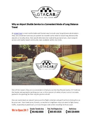 Why an Airport Shuttle Service Is a Convenient Mode of Long Distance
Travel
An airport taxi is most comfortable and fastest way to reach your long distance destination.
They are convenient and easy on pocket for travelers who need to travel long distance like
airports or nearby cities; that would otherwise be reached by personal cars, city transport
service and locally based community taxis available within city limits.
One of the reasons they are so convenient is that you can be chauffeured easily, 24-7 without
the hassle and paying for parking your car, or the concern of safety of your car as it remains
parked in the parking lot that may be prone to theft.
One can easily book an airport taxi as per the flight schedule and get free from driving the car
by your own. Your loved ones, friends, co-worker or neighbors may not want to fight heavy
traffic, especially at peak hours, or incur the gas costs when traveling far than usual.
 
