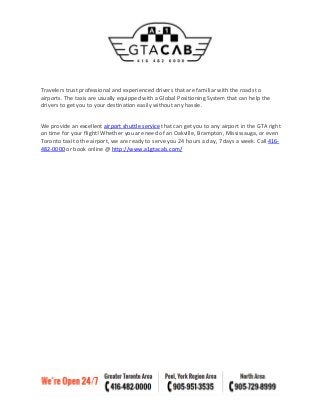Travelers trust professional and experienced drivers that are familiar with the roads to
airports. The taxis are usually equipped with a Global Positioning System that can help the
drivers to get you to your destination easily without any hassle.
We provide an excellent airport shuttle service that can get you to any airport in the GTA right
on time for your flight! Whether you are need of an Oakville, Brampton, Mississauga, or even
Toronto taxi to the airport, we are ready to serve you 24 hours a day, 7 days a week. Call 416-
482-0000 or book online @ http://www.a1gtacab.com/
 