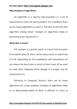 Also See more posts : www.comsciguide.blogspot.com
Also See more posts : www.comsciguide.blogspot.com
Why Analysis of algorithms :
An algorithm is a step by step procedure i.e. a set of
instructions to solve the given problem. For a problem there can
be many algorithms to solve it. But how to find the best algorithm
among those?. Analysis of algorithms helps in determining the
solution for it.
What does it mean?
For example if a person wants to travel from one place A to
another place B, there can be many routes to reach from A to B.
Depending on the availability and convenience we can choose the
best route in terms of short route (if we want to reach fast),
Highway (Even though it is longer, but for convenience) etc.
Similarly in Computer Science, there can be many algorithms
for a same problem. Analysis of algorithms helps us in determining
which of them is efficient in terms of space (memory) and running
time by comparing the algorithms. But how to compare algorithms
?
 