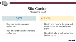 DATA
Site Content
Choose the bests!
- How your single pages are
performing.
- How different types of content are
performing.
ACTION
- Identify and improve the copy and
the design of the low-performing
pages.
- Grow the traffic to high converting
landing pages.
 