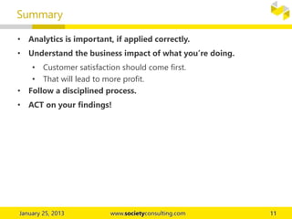 • Analytics is important, if applied correctly.
• Understand the business impact of what you’re doing.
• Customer satisfaction should come first.
• That will lead to more profit.
• Follow a disciplined process.
• ACT on your findings!
Summary
 