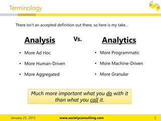 Terminology
Analysis AnalyticsVs.
There isn’t an accepted definition out there, so here is my take…
• More Ad Hoc
• More Human-Driven
• More Aggregated
• More Programmatic
• More Machine-Driven
• More Granular
Much more important what you do with it
than what you call it.
 