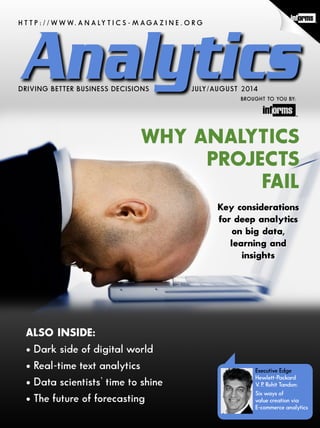 H T T P : / / W W W. A N A LY T I C S - M A G A Z I N E . O R G
JULY/AUGUST 2014DRIVING BETTER BUSINESS DECISIONS
BROUGHT TO YOU BY:
WHY ANALYTICS
PROJECTS
FAIL
ALSO INSIDE:
• Dark side of digital world
• Real-time text analytics
• Data scientists’ time to shine
• The future of forecasting
Key considerations
for deep analytics
on big data,
learning and
insights
Executive Edge
Hewlett-Packard
V. P. Rohit Tandon:
Six ways of
value creation via
E-commerce analytics
 