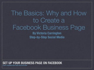 SET UP YOUR BUSINESS PAGE ON FACEBOOK
START LEARNING HOW TODAY WITH VICTORIA
The Basics: Why and How
to Create a
Facebook Business Page
By Victoria Carrington
Step-by-Step Social Media
 