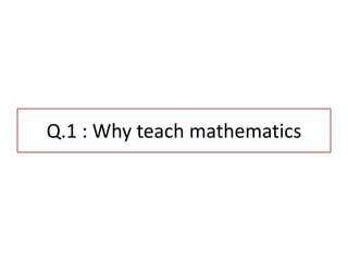 Q.1 : Why teach mathematics
 