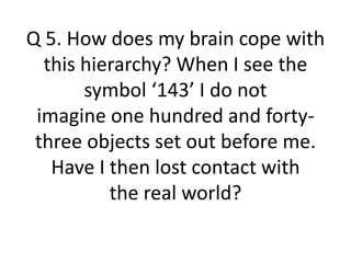 Q 5. How does my brain cope with
this hierarchy? When I see the
symbol ‘143’ I do not
imagine one hundred and forty-
three objects set out before me.
Have I then lost contact with
the real world?
 