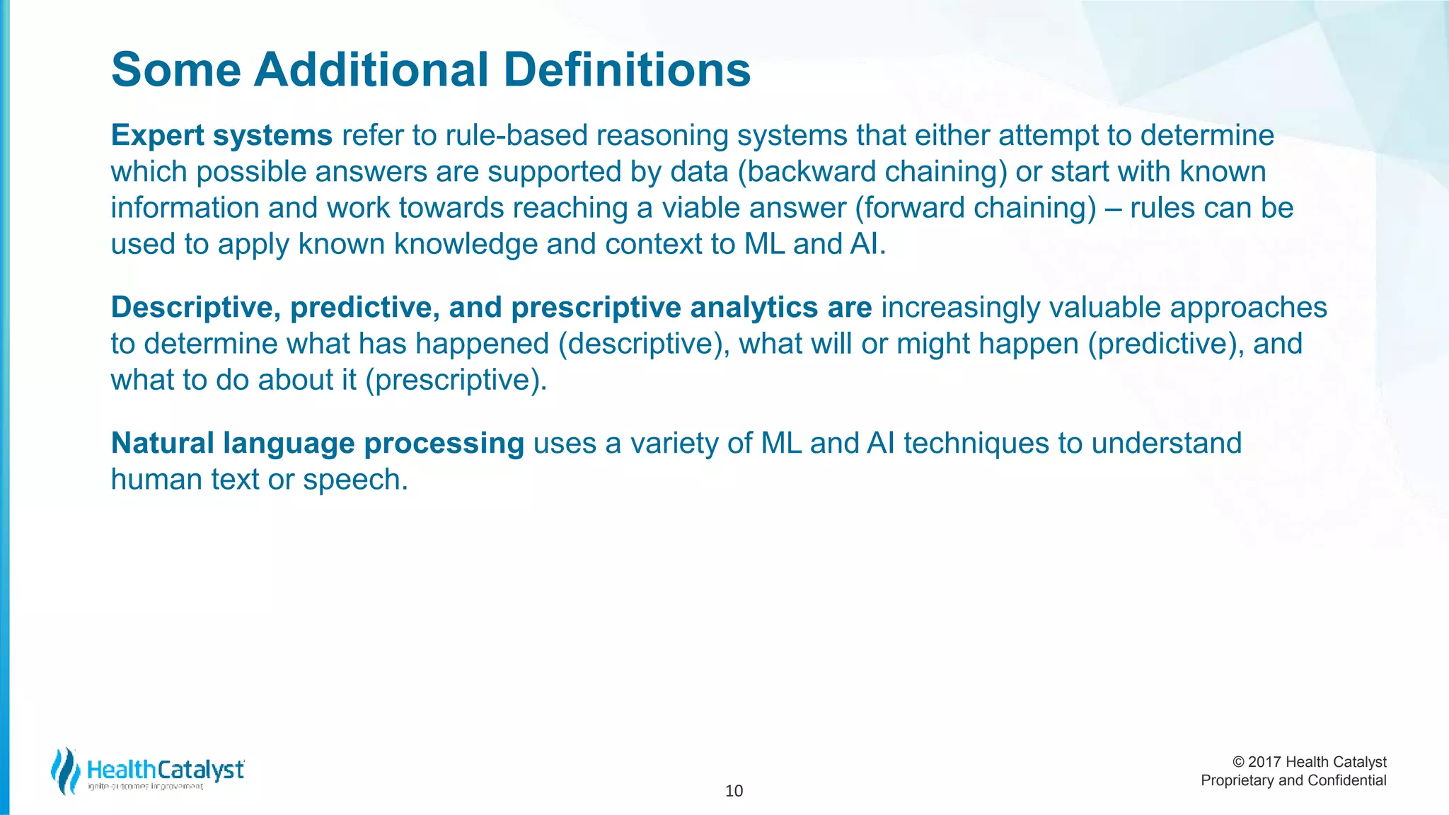 © 2017 Health Catalyst
Proprietary and Confidential
Some Additional Definitions
Expert systems refer to rule-based reasoning systems that either attempt to determine
which possible answers are supported by data (backward chaining) or start with known
information and work towards reaching a viable answer (forward chaining) – rules can be
used to apply known knowledge and context to ML and AI.
Descriptive, predictive, and prescriptive analytics are increasingly valuable approaches
to determine what has happened (descriptive), what will or might happen (predictive), and
what to do about it (prescriptive).
Natural language processing uses a variety of ML and AI techniques to understand
human text or speech.
10
 