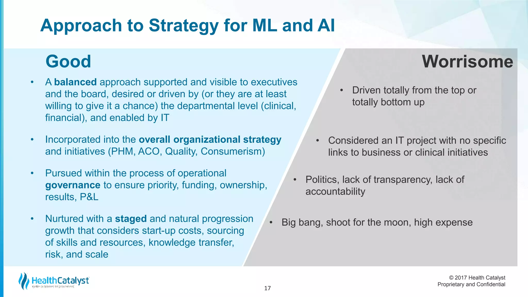 © 2017 Health Catalyst
Proprietary and Confidential
Approach to Strategy for ML and AI
• A balanced approach supported and visible to executives
and the board, desired or driven by (or they are at least
willing to give it a chance) the departmental level (clinical,
financial), and enabled by IT
• Incorporated into the overall organizational strategy
and initiatives (PHM, ACO, Quality, Consumerism)
• Pursued within the process of operational
governance to ensure priority, funding, ownership,
results, P&L
• Nurtured with a staged and natural progression
growth that considers start-up costs, sourcing
of skills and resources, knowledge transfer,
risk, and scale
17
• Driven totally from the top or
totally bottom up
Good Worrisome
• Considered an IT project with no specific
links to business or clinical initiatives
• Politics, lack of transparency, lack of
accountability
• Big bang, shoot for the moon, high expense
 