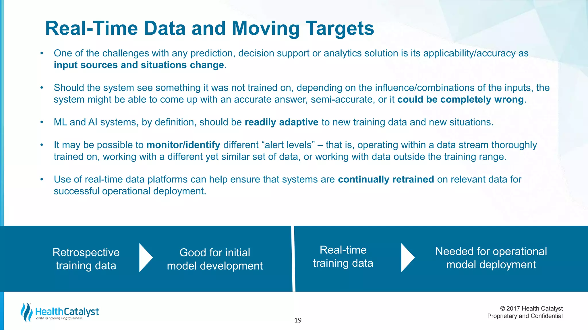 © 2017 Health Catalyst
Proprietary and Confidential
Real-Time Data and Moving Targets
• One of the challenges with any prediction, decision support or analytics solution is its applicability/accuracy as
input sources and situations change.
• Should the system see something it was not trained on, depending on the influence/combinations of the inputs, the
system might be able to come up with an accurate answer, semi-accurate, or it could be completely wrong.
• ML and AI systems, by definition, should be readily adaptive to new training data and new situations.
• It may be possible to monitor/identify different “alert levels” – that is, operating within a data stream thoroughly
trained on, working with a different yet similar set of data, or working with data outside the training range.
• Use of real-time data platforms can help ensure that systems are continually retrained on relevant data for
successful operational deployment.
19
Retrospective
training data
Good for initial
model development
Real-time
training data
Needed for operational
model deployment
 
