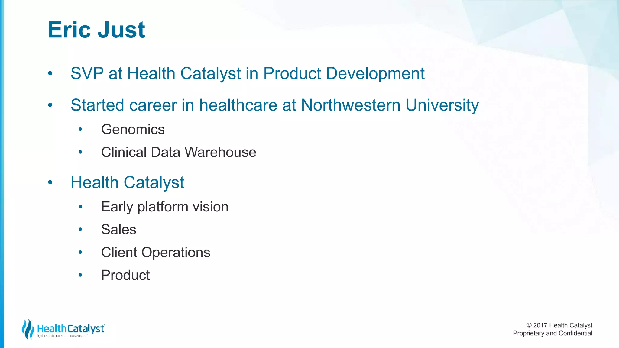 © 2017 Health Catalyst
Proprietary and Confidential
Eric Just
• SVP at Health Catalyst in Product Development
• Started career in healthcare at Northwestern University
• Genomics
• Clinical Data Warehouse
• Health Catalyst
• Early platform vision
• Sales
• Client Operations
• Product
 