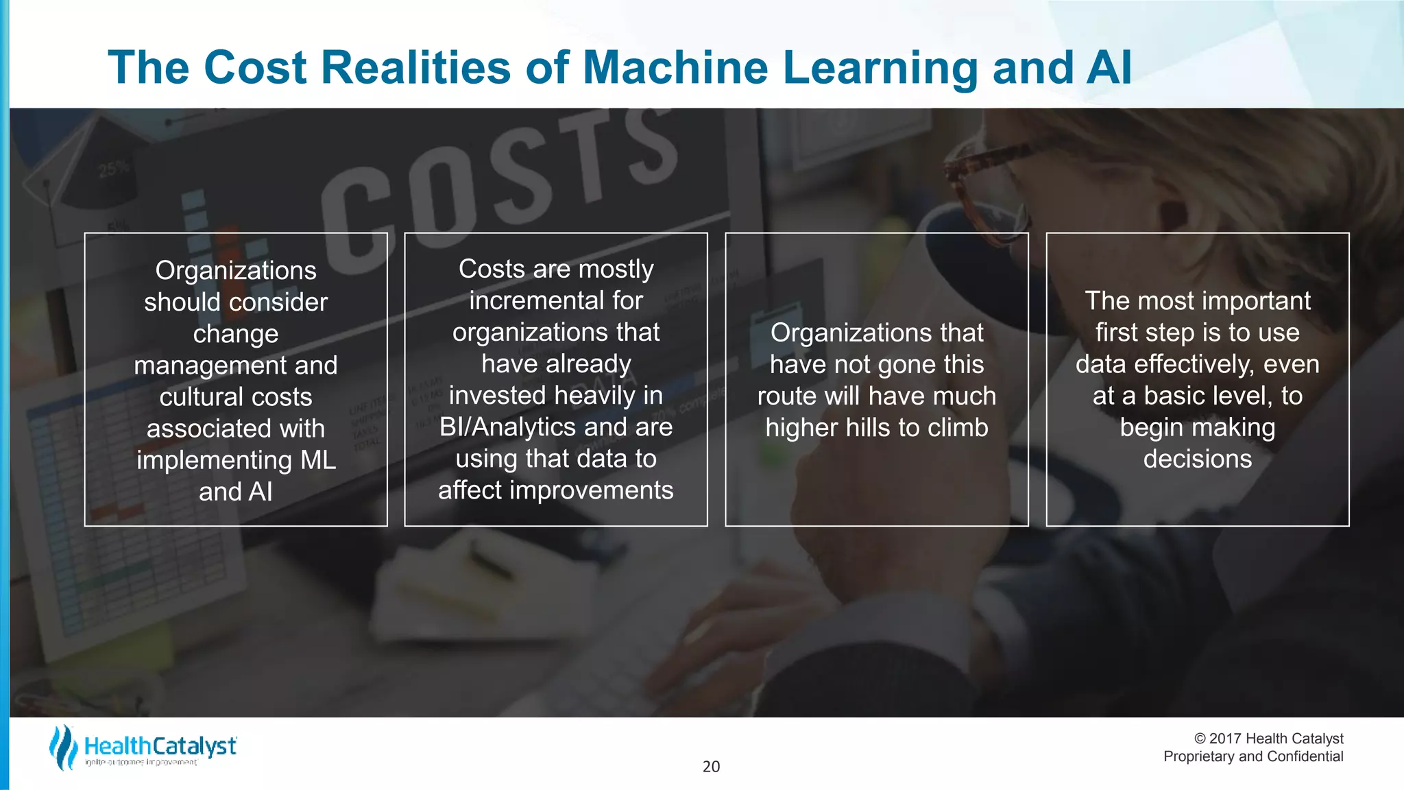 © 2017 Health Catalyst
Proprietary and Confidential
The Cost Realities of Machine Learning and AI
20
Organizations
should consider
change
management and
cultural costs
associated with
implementing ML
and AI
Costs are mostly
incremental for
organizations that
have already
invested heavily in
BI/Analytics and are
using that data to
affect improvements
Organizations that
have not gone this
route will have much
higher hills to climb
The most important
first step is to use
data effectively, even
at a basic level, to
begin making
decisions
 