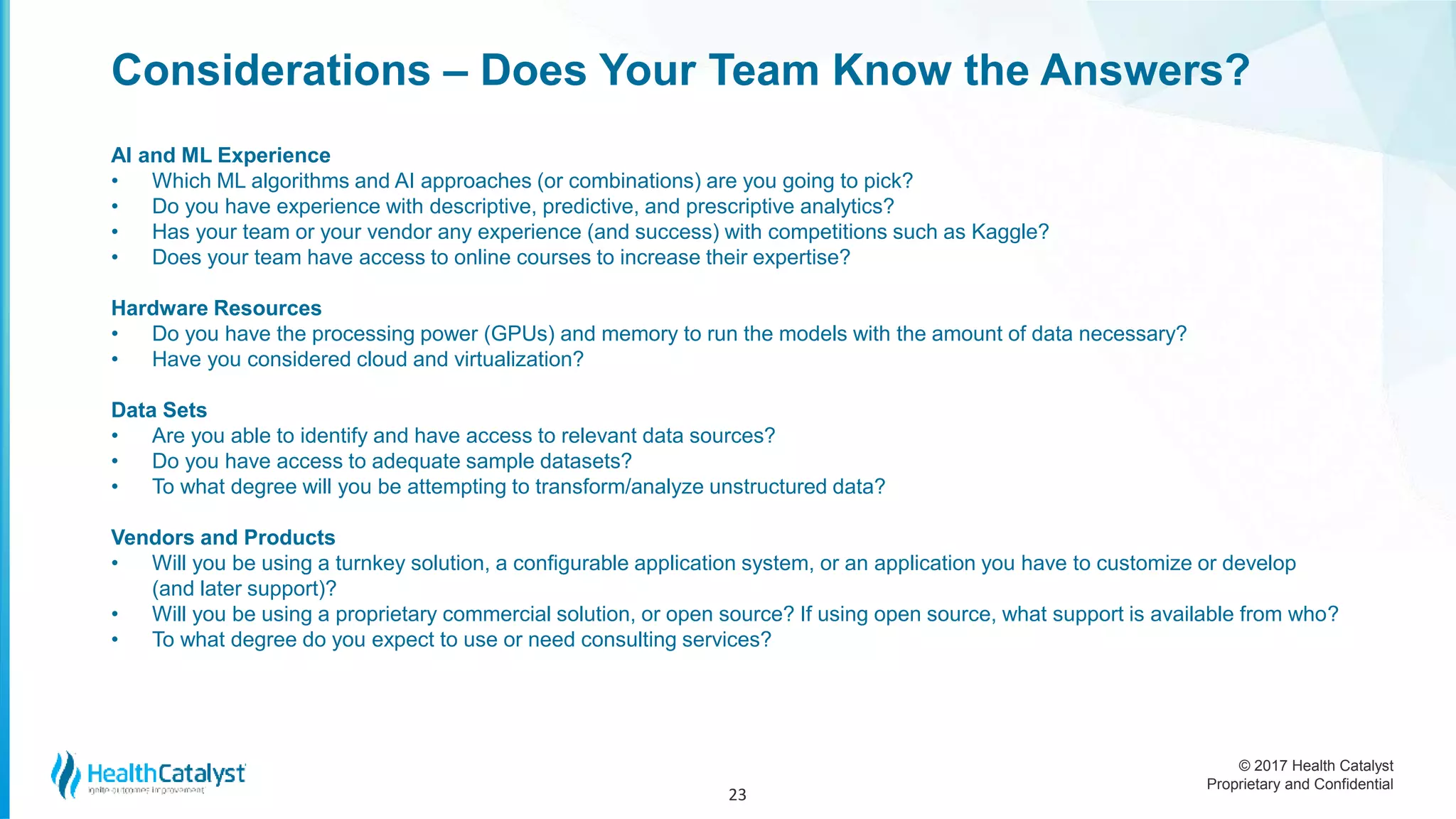 © 2017 Health Catalyst
Proprietary and Confidential
Considerations – Does Your Team Know the Answers?
AI and ML Experience
• Which ML algorithms and AI approaches (or combinations) are you going to pick?
• Do you have experience with descriptive, predictive, and prescriptive analytics?
• Has your team or your vendor any experience (and success) with competitions such as Kaggle?
• Does your team have access to online courses to increase their expertise?
Hardware Resources
• Do you have the processing power (GPUs) and memory to run the models with the amount of data necessary?
• Have you considered cloud and virtualization?
Data Sets
• Are you able to identify and have access to relevant data sources?
• Do you have access to adequate sample datasets?
• To what degree will you be attempting to transform/analyze unstructured data?
Vendors and Products
• Will you be using a turnkey solution, a configurable application system, or an application you have to customize or develop
(and later support)?
• Will you be using a proprietary commercial solution, or open source? If using open source, what support is available from who?
• To what degree do you expect to use or need consulting services?
23
 
