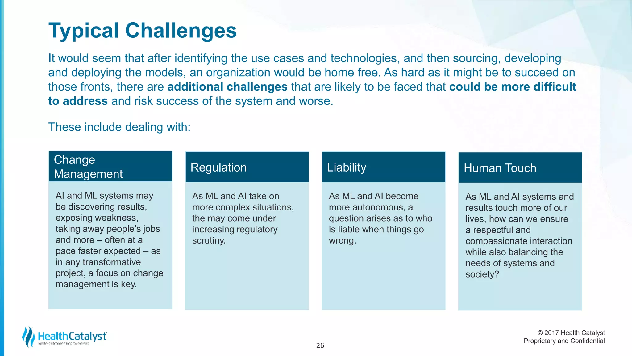 © 2017 Health Catalyst
Proprietary and Confidential
Typical Challenges
It would seem that after identifying the use cases and technologies, and then sourcing, developing
and deploying the models, an organization would be home free. As hard as it might be to succeed on
those fronts, there are additional challenges that are likely to be faced that could be more difficult
to address and risk success of the system and worse.
These include dealing with:
26
Change
Management
AI and ML systems may
be discovering results,
exposing weakness,
taking away people’s jobs
and more – often at a
pace faster expected – as
in any transformative
project, a focus on change
management is key.
Regulation
As ML and AI take on
more complex situations,
the may come under
increasing regulatory
scrutiny.
Liability
As ML and AI become
more autonomous, a
question arises as to who
is liable when things go
wrong.
Human Touch
As ML and AI systems and
results touch more of our
lives, how can we ensure
a respectful and
compassionate interaction
while also balancing the
needs of systems and
society?
 